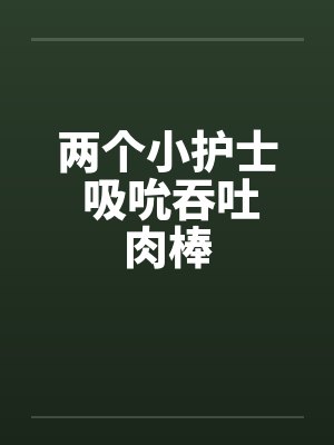 两个小护士 吸吮吞吐肉棒